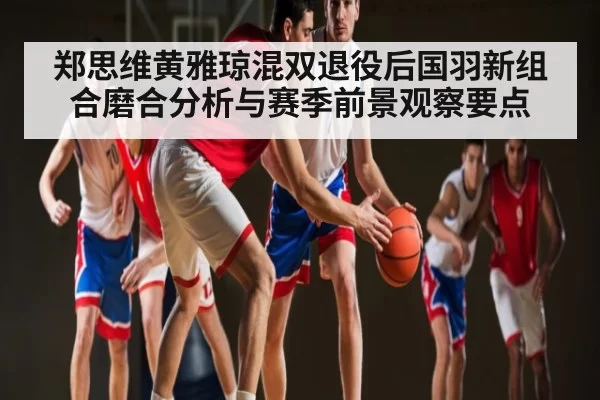 郑思维黄雅琼混双退役后国羽新组合磨合分析与赛季前景观察要点