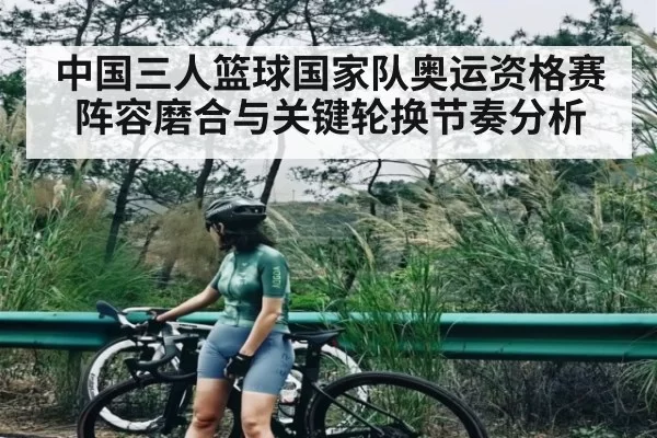 中国三人篮球国家队奥运资格赛阵容磨合与关键轮换节奏分析